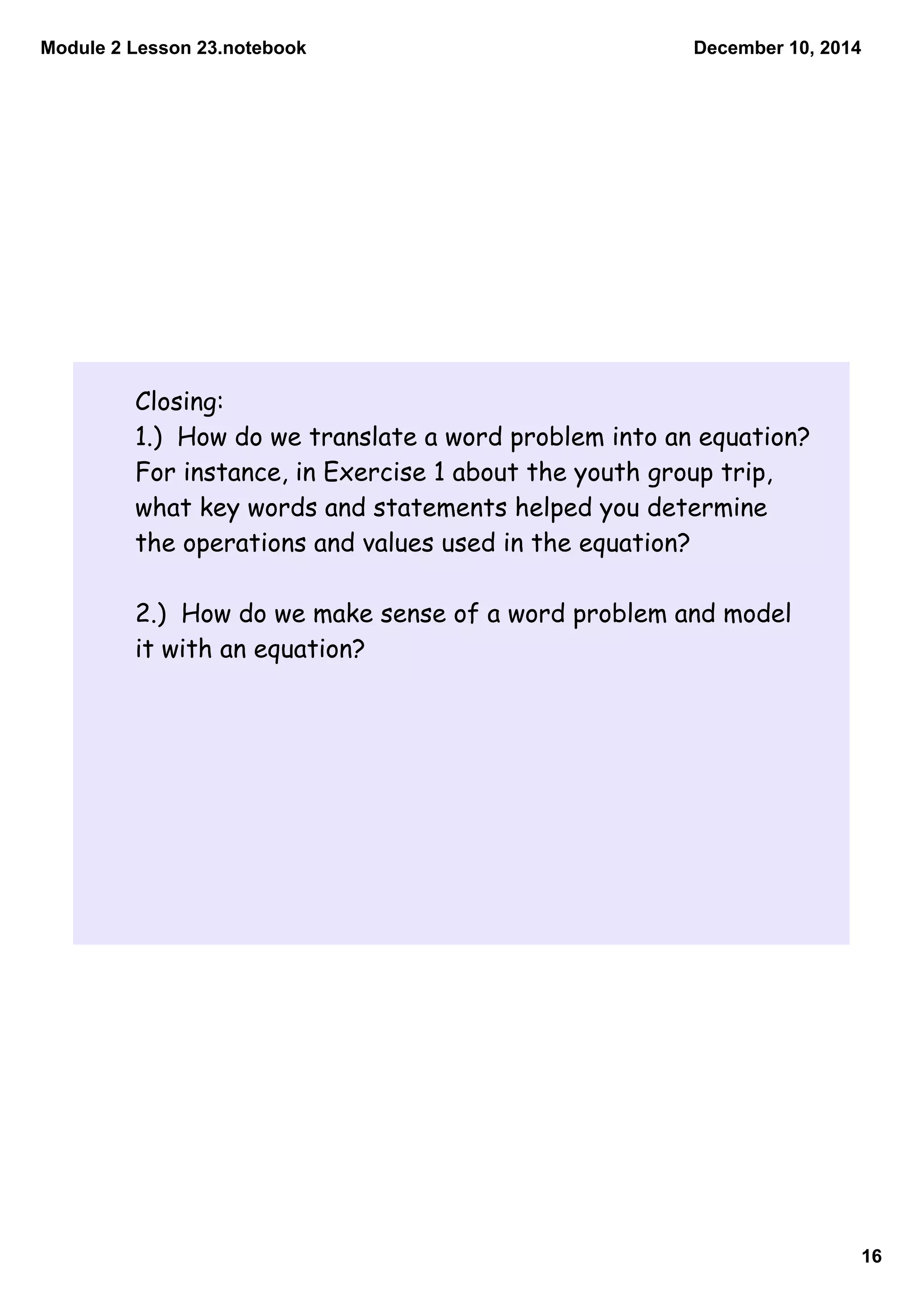 Module 2 Lesson 23.notebook 
December 10, 2014 
16 
Closing: 
1.) How do we translate a word problem into an equation? 
For instance, in Exercise 1 about the youth group trip, 
what key words and statements helped you determine 
the operations and values used in the equation? 
2.) How do we make sense of a word problem and model 
it with an equation? 
