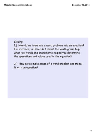 Module 2 Lesson 23.notebook 
December 10, 2014 
16 
Closing: 
1.) How do we translate a word problem into an equation? 
For instance, in Exercise 1 about the youth group trip, 
what key words and statements helped you determine 
the operations and values used in the equation? 
2.) How do we make sense of a word problem and model 
it with an equation? 
