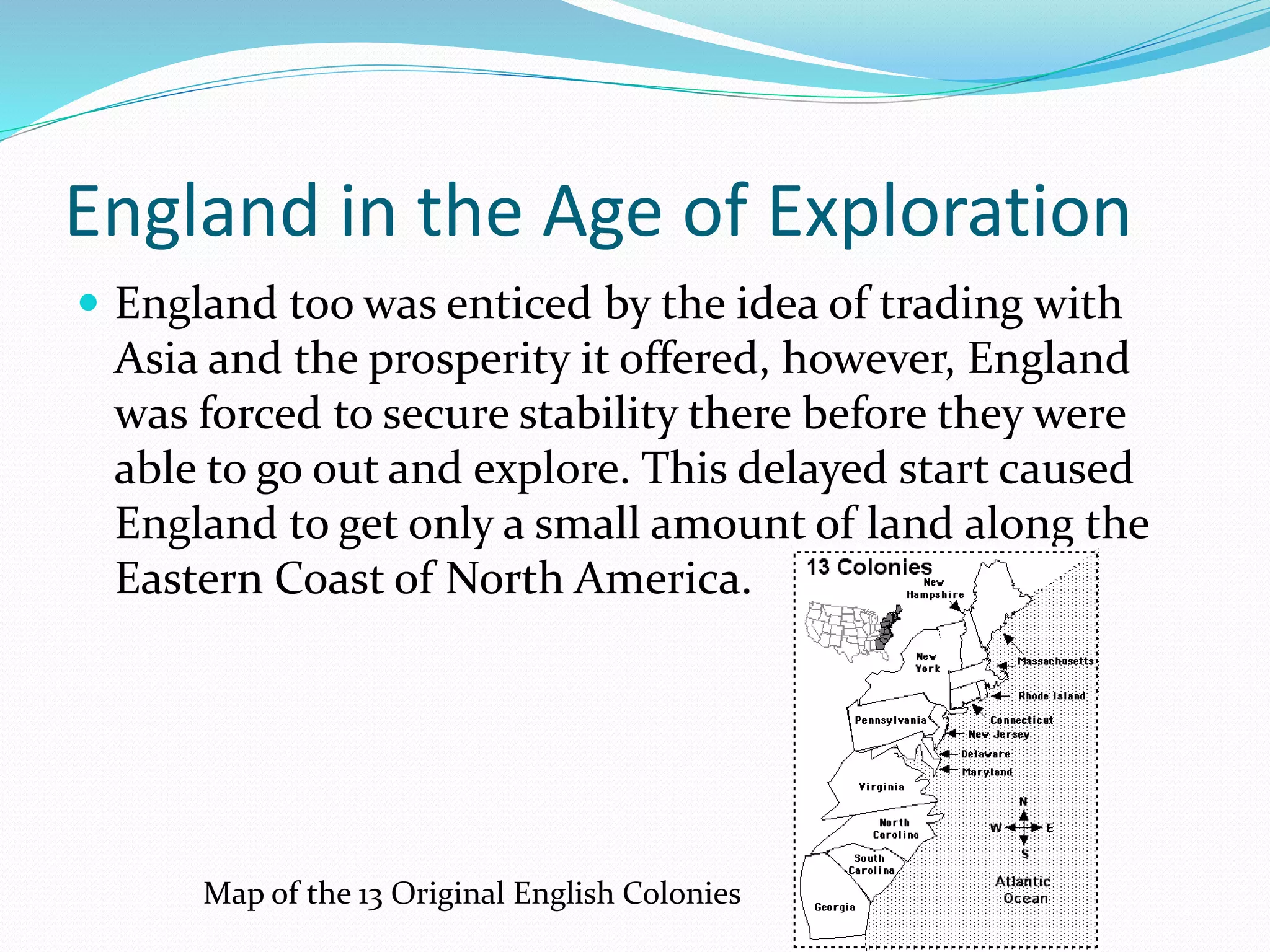 England in the Age of Exploration
 England too was enticed by the idea of trading with

Asia and the prosperity it offered, however, England
was forced to secure stability there before they were
able to go out and explore. This delayed start caused
England to get only a small amount of land along the
Eastern Coast of North America.

Map of the 13 Original English Colonies

 