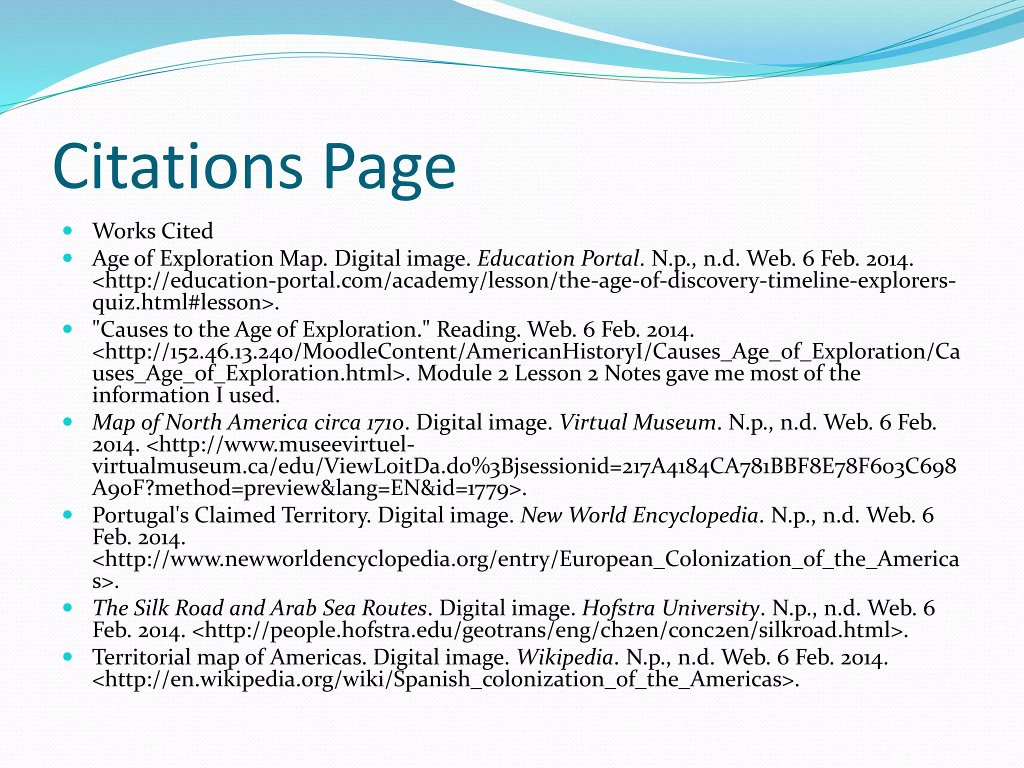 Citations Page
 Works Cited
 Age of Exploration Map. Digital image. Education Portal. N.p., n.d. Web. 6 Feb. 2014.
<http://education-portal.com/academy/lesson/the-age-of-discovery-timeline-explorersquiz.html#lesson>.
 "Causes to the Age of Exploration." Reading. Web. 6 Feb. 2014.
<http://152.46.13.240/MoodleContent/AmericanHistoryI/Causes_Age_of_Exploration/Ca
uses_Age_of_Exploration.html>. Module 2 Lesson 2 Notes gave me most of the
information I used.
 Map of North America circa 1710. Digital image. Virtual Museum. N.p., n.d. Web. 6 Feb.
2014. <http://www.museevirtuelvirtualmuseum.ca/edu/ViewLoitDa.do%3Bjsessionid=217A4184CA781BBF8E78F603C698
A90F?method=preview&lang=EN&id=1779>.
 Portugal's Claimed Territory. Digital image. New World Encyclopedia. N.p., n.d. Web. 6
Feb. 2014.
<http://www.newworldencyclopedia.org/entry/European_Colonization_of_the_America
s>.
 The Silk Road and Arab Sea Routes. Digital image. Hofstra University. N.p., n.d. Web. 6
Feb. 2014. <http://people.hofstra.edu/geotrans/eng/ch2en/conc2en/silkroad.html>.
 Territorial map of Americas. Digital image. Wikipedia. N.p., n.d. Web. 6 Feb. 2014.
<http://en.wikipedia.org/wiki/Spanish_colonization_of_the_Americas>.

 