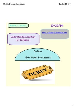 Module 2 Lesson 3.notebook 
1 
October 29, 2014 
Module 2, Lesson 3 10/29/14 
Understanding Addition 
Of Integers 
HW: Lesson 3 Problem Set 
Do Now: 
Exit Ticket For Lesson 2 
 