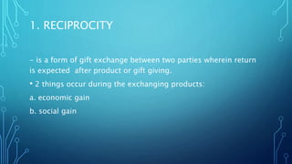 1. RECIPROCITY
- is a form of gift exchange between two parties wherein return
is expected after product or gift giving.
• 2 things occur during the exchanging products:
a. economic gain
b. social gain
 