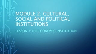 MODULE 2: CULTURAL,
SOCIAL AND POLITICAL
INSTITUTIONS
LESSON 3:THE ECONOMIC INSTITUTION
 