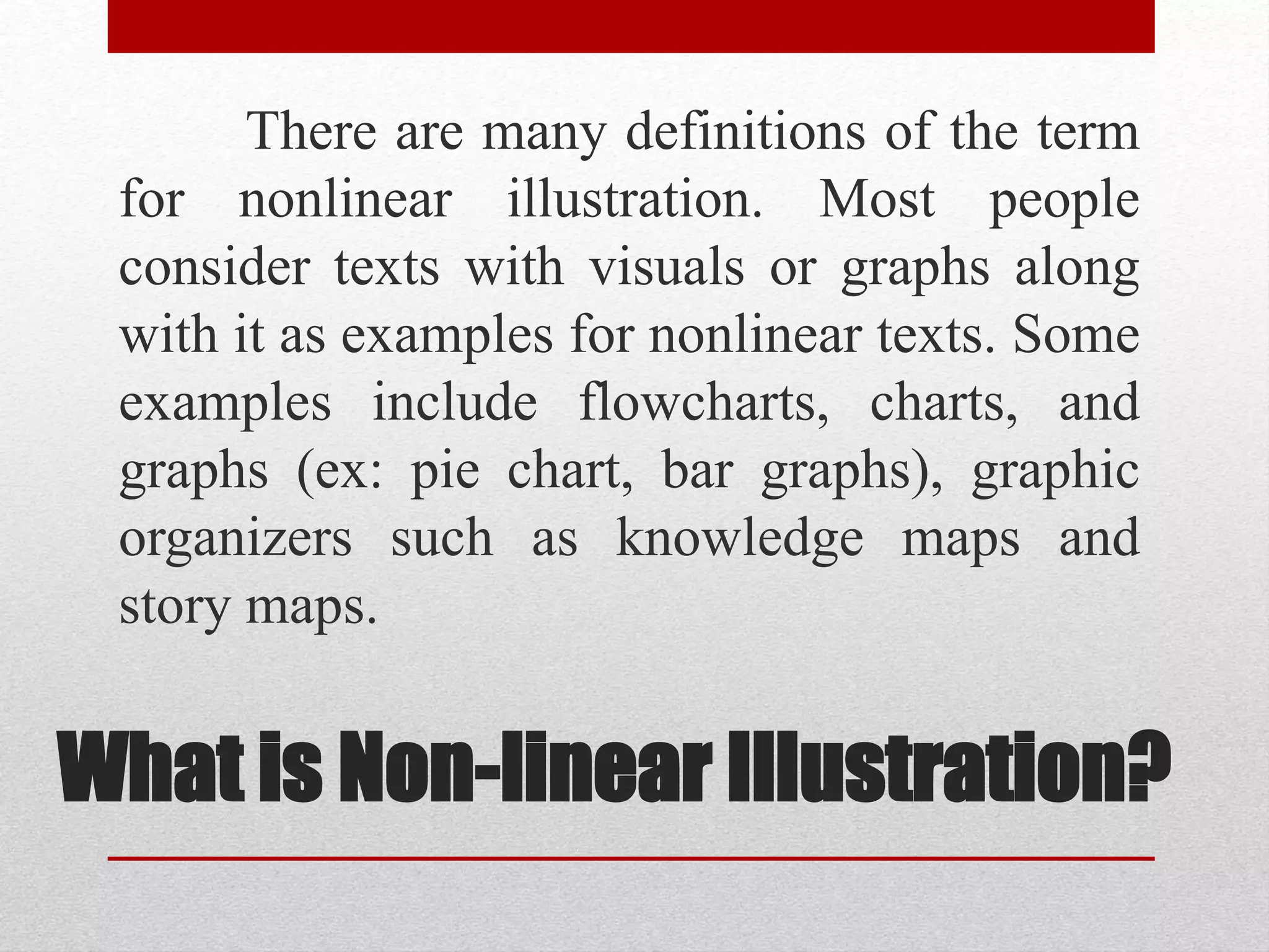 What is Non-linear Illustration?
There are many definitions of the term
for nonlinear illustration. Most people
consider texts with visuals or graphs along
with it as examples for nonlinear texts. Some
examples include flowcharts, charts, and
graphs (ex: pie chart, bar graphs), graphic
organizers such as knowledge maps and
story maps.
 