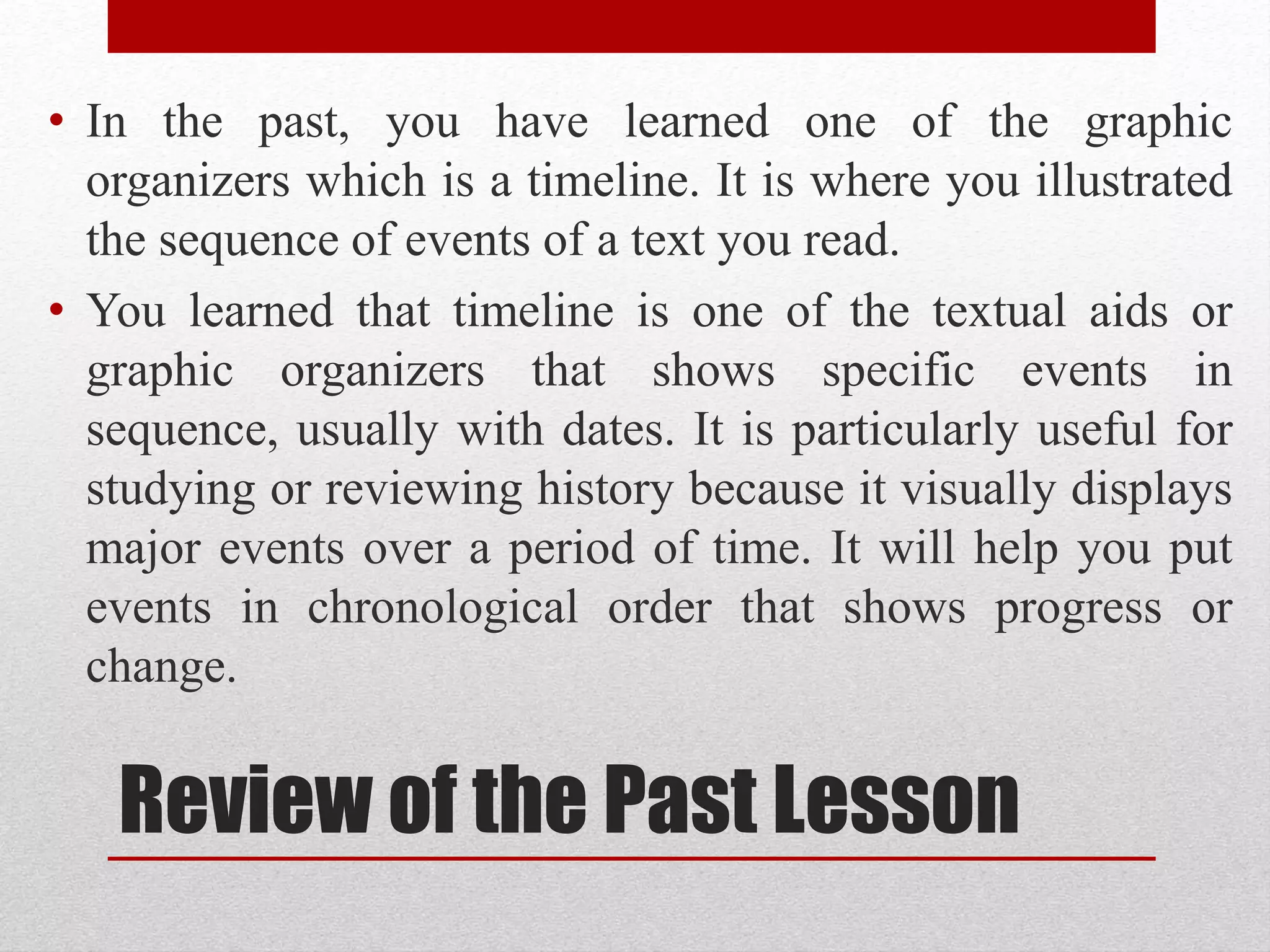 Review of the Past Lesson
• In the past, you have learned one of the graphic
organizers which is a timeline. It is where you illustrated
the sequence of events of a text you read.
• You learned that timeline is one of the textual aids or
graphic organizers that shows specific events in
sequence, usually with dates. It is particularly useful for
studying or reviewing history because it visually displays
major events over a period of time. It will help you put
events in chronological order that shows progress or
change.
 