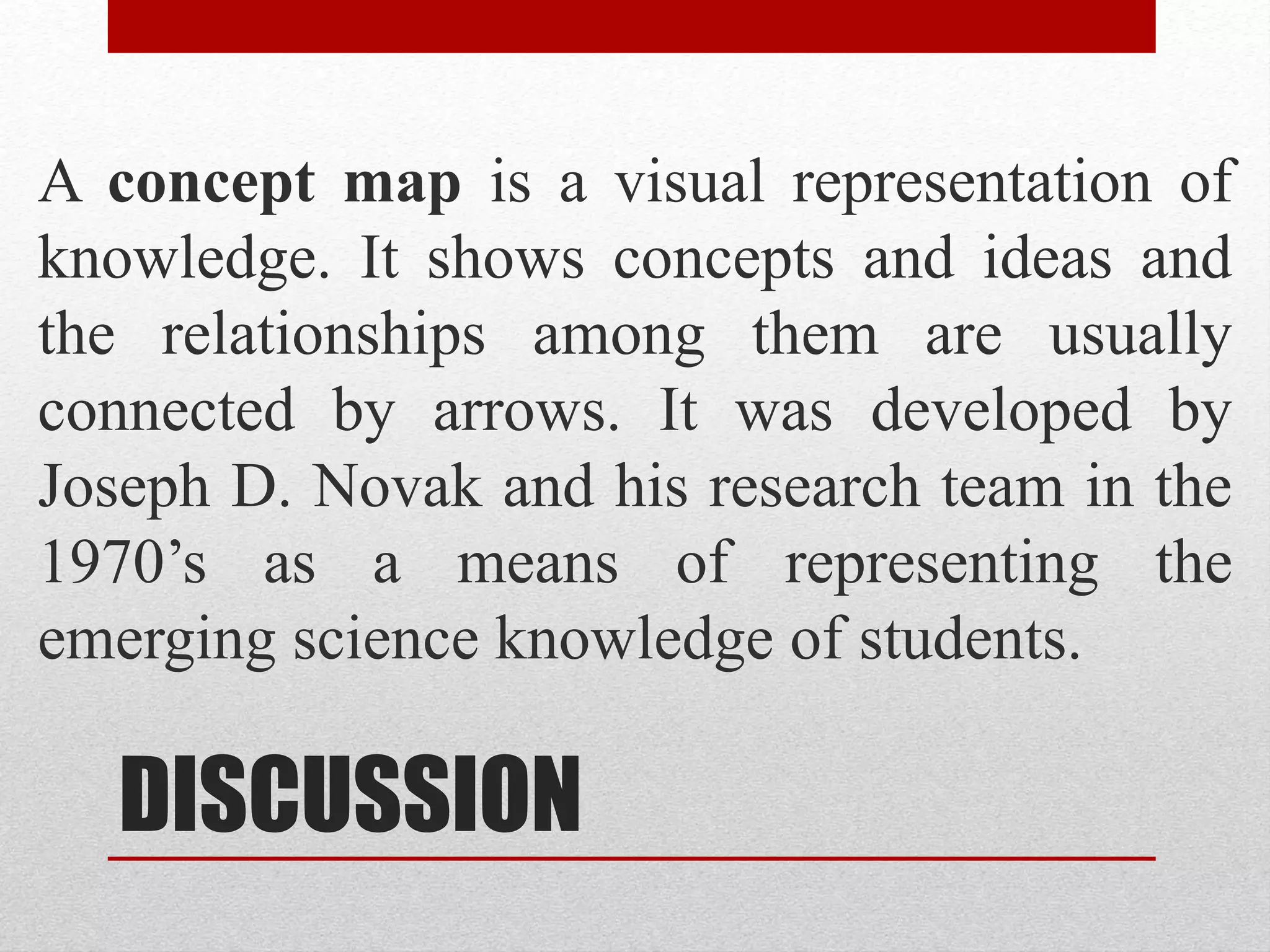 DISCUSSION
A concept map is a visual representation of
knowledge. It shows concepts and ideas and
the relationships among them are usually
connected by arrows. It was developed by
Joseph D. Novak and his research team in the
1970’s as a means of representing the
emerging science knowledge of students.
 