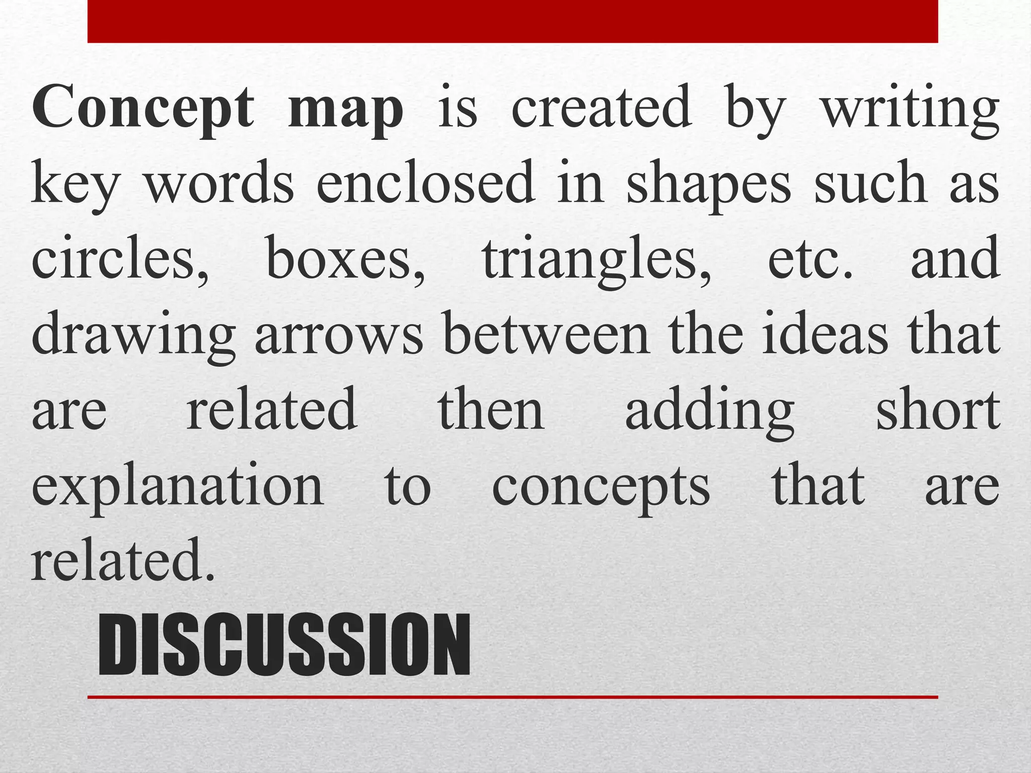 DISCUSSION
Concept map is created by writing
key words enclosed in shapes such as
circles, boxes, triangles, etc. and
drawing arrows between the ideas that
are related then adding short
explanation to concepts that are
related.
 