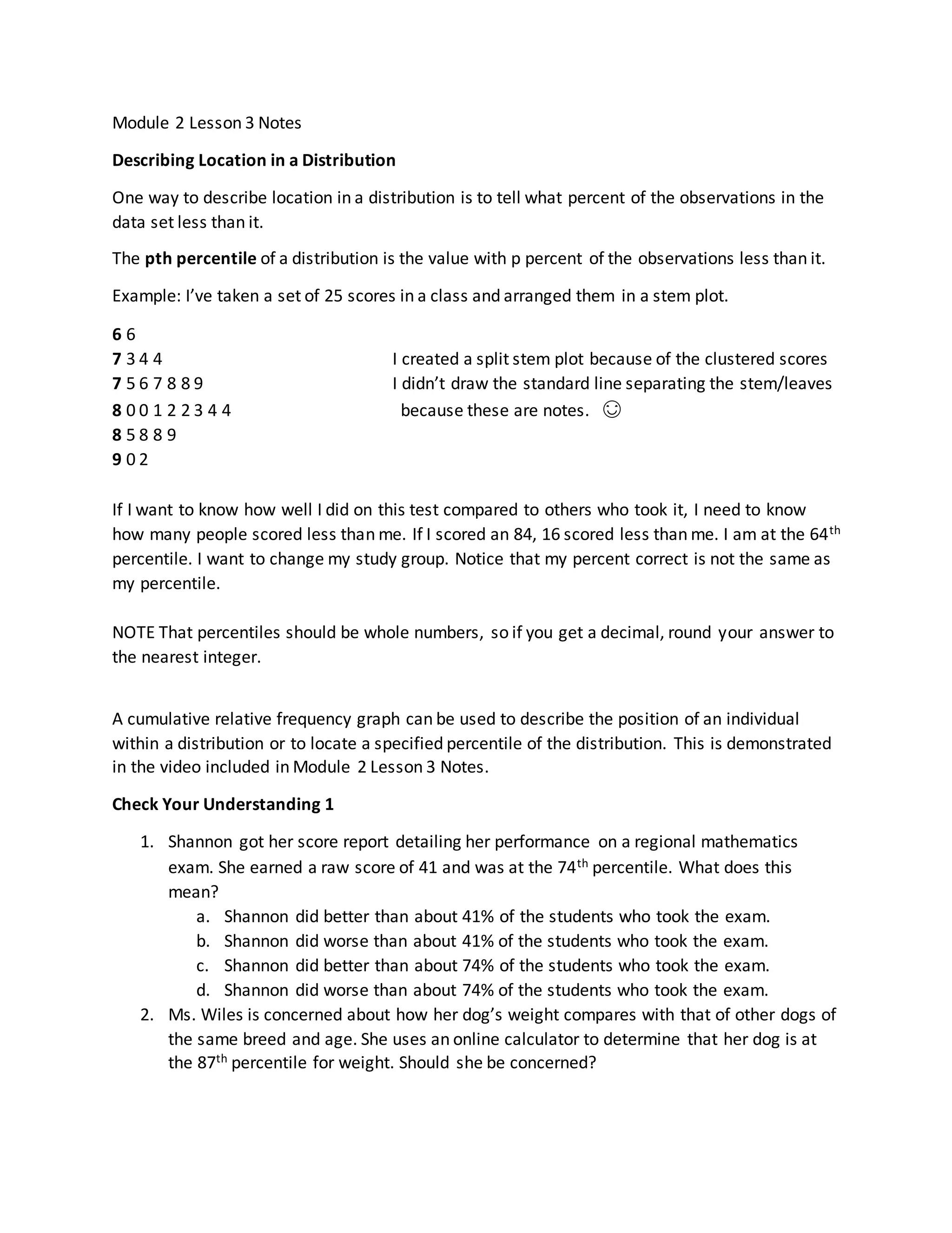Module 2 Lesson 3 Notes
Describing Location in a Distribution
One way to describe location in a distribution is to tell what percent of the observations in the
data set less than it.
The pth percentile of a distribution is the value with p percent of the observations less than it.
Example: I’ve taken a set of 25 scores in a class and arranged them in a stem plot.
6 6
7 3 4 4 I created a split stem plot because of the clustered scores
7 5 6 7 8 8 9 I didn’t draw the standard line separating the stem/leaves
8 0 0 1 2 2 3 4 4 because these are notes. 😊
8 5 8 8 9
9 0 2
If I want to know how well I did on this test compared to others who took it, I need to know
how many people scored less than me. If I scored an 84, 16 scored less than me. I am at the 64th
percentile. I want to change my study group. Notice that my percent correct is not the same as
my percentile.
NOTE That percentiles should be whole numbers, so if you get a decimal, round your answer to
the nearest integer.
A cumulative relative frequency graph can be used to describe the position of an individual
within a distribution or to locate a specified percentile of the distribution. This is demonstrated
in the video included in Module 2 Lesson 3 Notes.
Check Your Understanding 1
1. Shannon got her score report detailing her performance on a regional mathematics
exam. She earned a raw score of 41 and was at the 74th percentile. What does this
mean?
a. Shannon did better than about 41% of the students who took the exam.
b. Shannon did worse than about 41% of the students who took the exam.
c. Shannon did better than about 74% of the students who took the exam.
d. Shannon did worse than about 74% of the students who took the exam.
2. Ms. Wiles is concerned about how her dog’s weight compares with that of other dogs of
the same breed and age. She uses an online calculator to determine that her dog is at
the 87th percentile for weight. Should she be concerned?
 