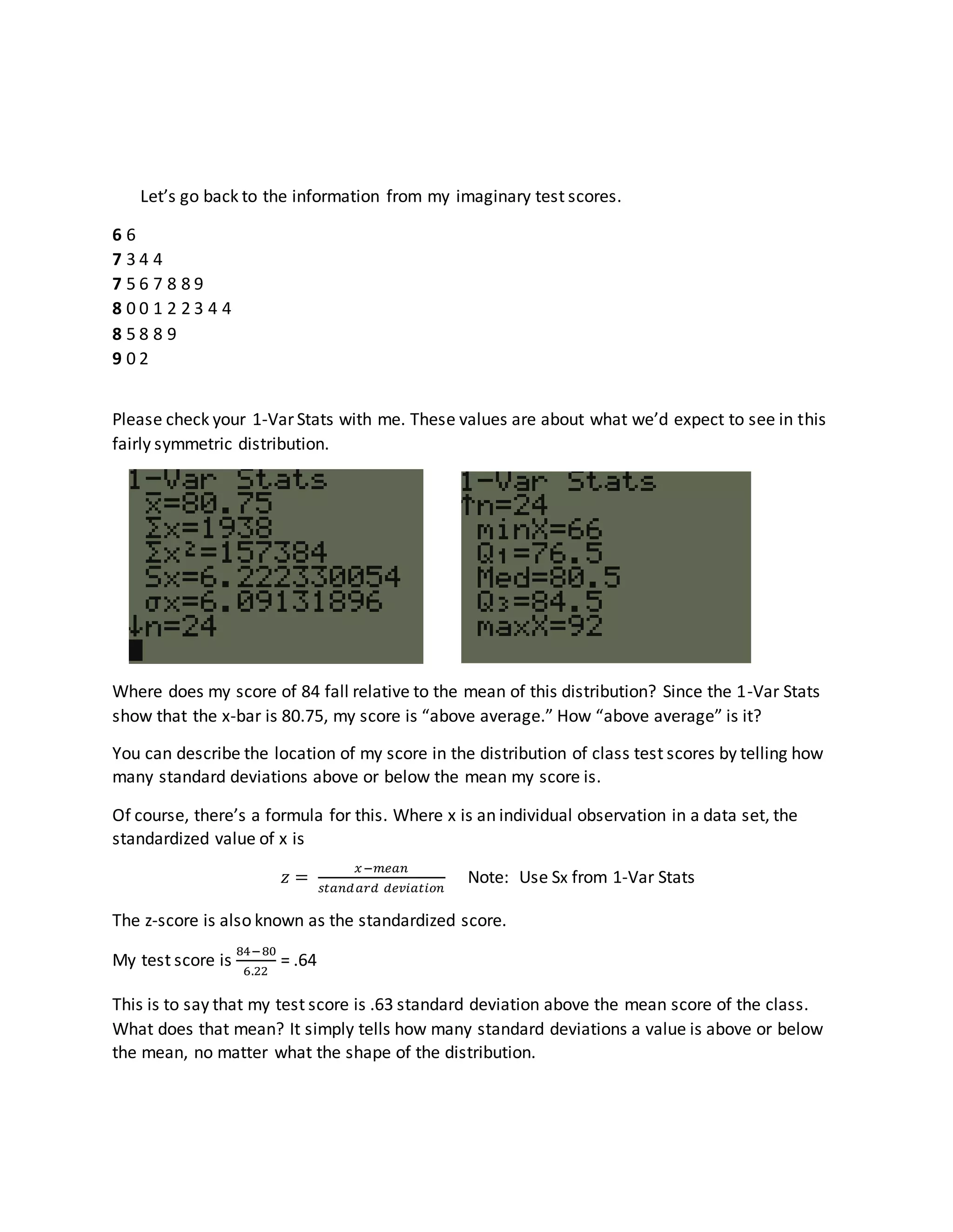 Let’s go back to the information from my imaginary test scores.
6 6
7 3 4 4
7 5 6 7 8 8 9
8 0 0 1 2 2 3 4 4
8 5 8 8 9
9 0 2
Please check your 1-Var Stats with me. These values are about what we’d expect to see in this
fairly symmetric distribution.
Where does my score of 84 fall relative to the mean of this distribution? Since the 1-Var Stats
show that the x-bar is 80.75, my score is “above average.” How “above average” is it?
You can describe the location of my score in the distribution of class test scores by telling how
many standard deviations above or below the mean my score is.
Of course, there’s a formula for this. Where x is an individual observation in a data set, the
standardized value of x is
𝑧 =
𝑥−𝑚𝑒𝑎𝑛
𝑠𝑡𝑎𝑛𝑑𝑎𝑟𝑑 𝑑𝑒𝑣𝑖𝑎𝑡𝑖𝑜𝑛
Note: Use Sx from 1-Var Stats
The z-score is also known as the standardized score.
My test score is
84−80
6.22
= .64
This is to say that my test score is .63 standard deviation above the mean score of the class.
What does that mean? It simply tells how many standard deviations a value is above or below
the mean, no matter what the shape of the distribution.
 