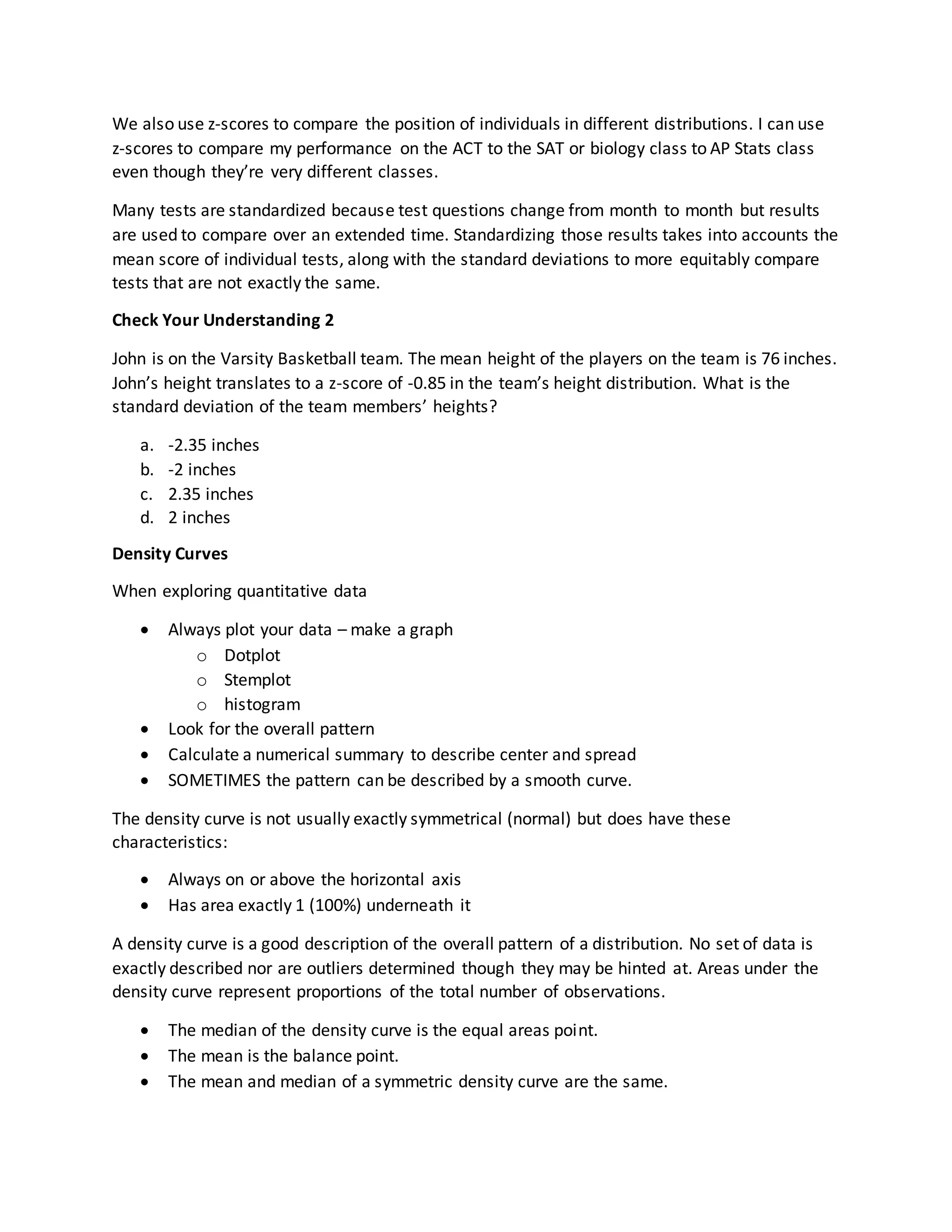 We also use z-scores to compare the position of individuals in different distributions. I can use
z-scores to compare my performance on the ACT to the SAT or biology class to AP Stats class
even though they’re very different classes.
Many tests are standardized because test questions change from month to month but results
are used to compare over an extended time. Standardizing those results takes into accounts the
mean score of individual tests, along with the standard deviations to more equitably compare
tests that are not exactly the same.
Check Your Understanding 2
John is on the Varsity Basketball team. The mean height of the players on the team is 76 inches.
John’s height translates to a z-score of -0.85 in the team’s height distribution. What is the
standard deviation of the team members’ heights?
a. -2.35 inches
b. -2 inches
c. 2.35 inches
d. 2 inches
Density Curves
When exploring quantitative data
 Always plot your data – make a graph
o Dotplot
o Stemplot
o histogram
 Look for the overall pattern
 Calculate a numerical summary to describe center and spread
 SOMETIMES the pattern can be described by a smooth curve.
The density curve is not usually exactly symmetrical (normal) but does have these
characteristics:
 Always on or above the horizontal axis
 Has area exactly 1 (100%) underneath it
A density curve is a good description of the overall pattern of a distribution. No set of data is
exactly described nor are outliers determined though they may be hinted at. Areas under the
density curve represent proportions of the total number of observations.
 The median of the density curve is the equal areas point.
 The mean is the balance point.
 The mean and median of a symmetric density curve are the same.
 