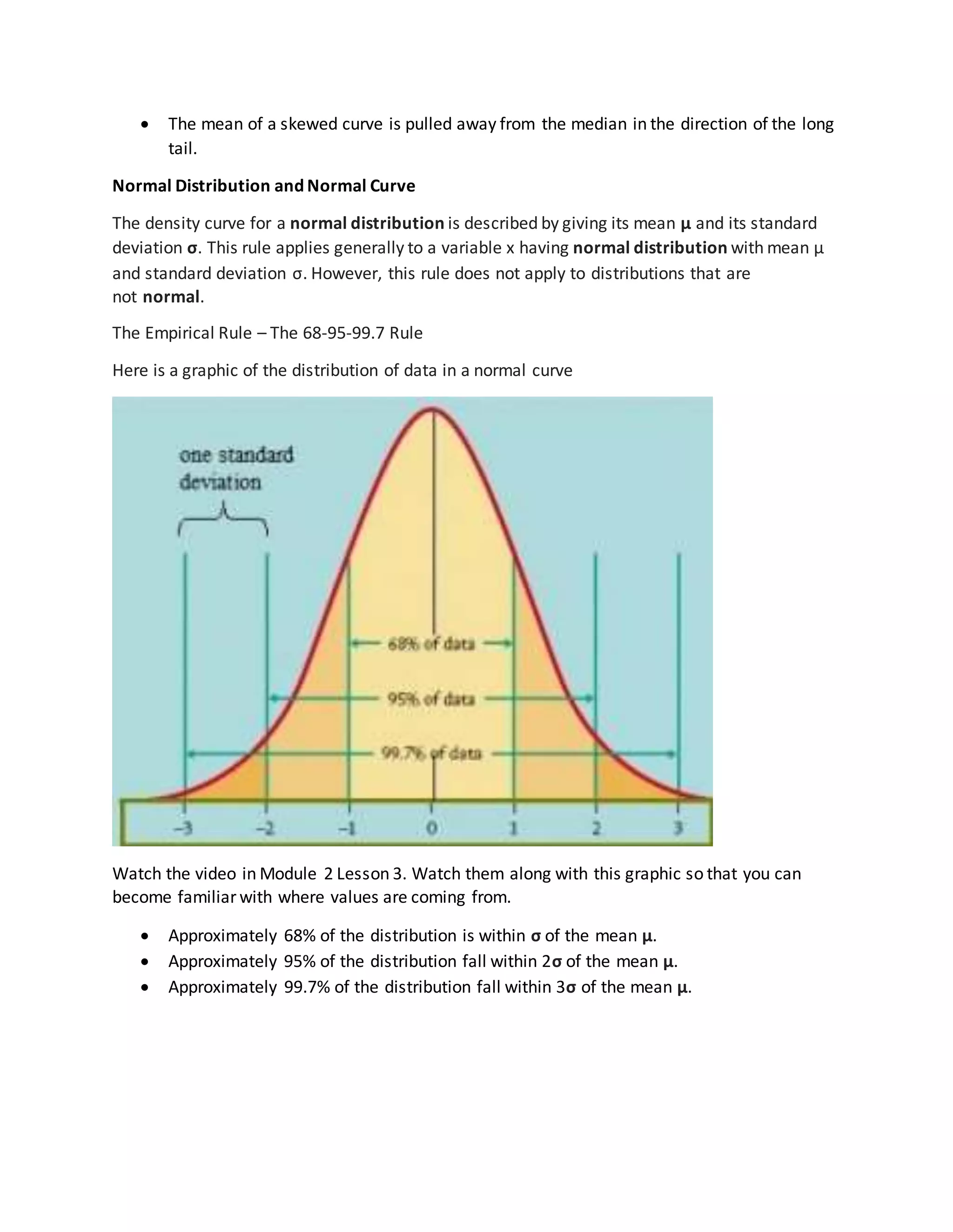  The mean of a skewed curve is pulled away from the median in the direction of the long
tail.
Normal Distribution and Normal Curve
The density curve for a normal distribution is described by giving its mean μ and its standard
deviation σ. This rule applies generally to a variable x having normal distribution with mean μ
and standard deviation σ. However, this rule does not apply to distributions that are
not normal.
The Empirical Rule – The 68-95-99.7 Rule
Here is a graphic of the distribution of data in a normal curve
Watch the video in Module 2 Lesson 3. Watch them along with this graphic so that you can
become familiar with where values are coming from.
 Approximately 68% of the distribution is within σ of the mean μ.
 Approximately 95% of the distribution fall within 2σ of the mean μ.
 Approximately 99.7% of the distribution fall within 3σ of the mean μ.
 