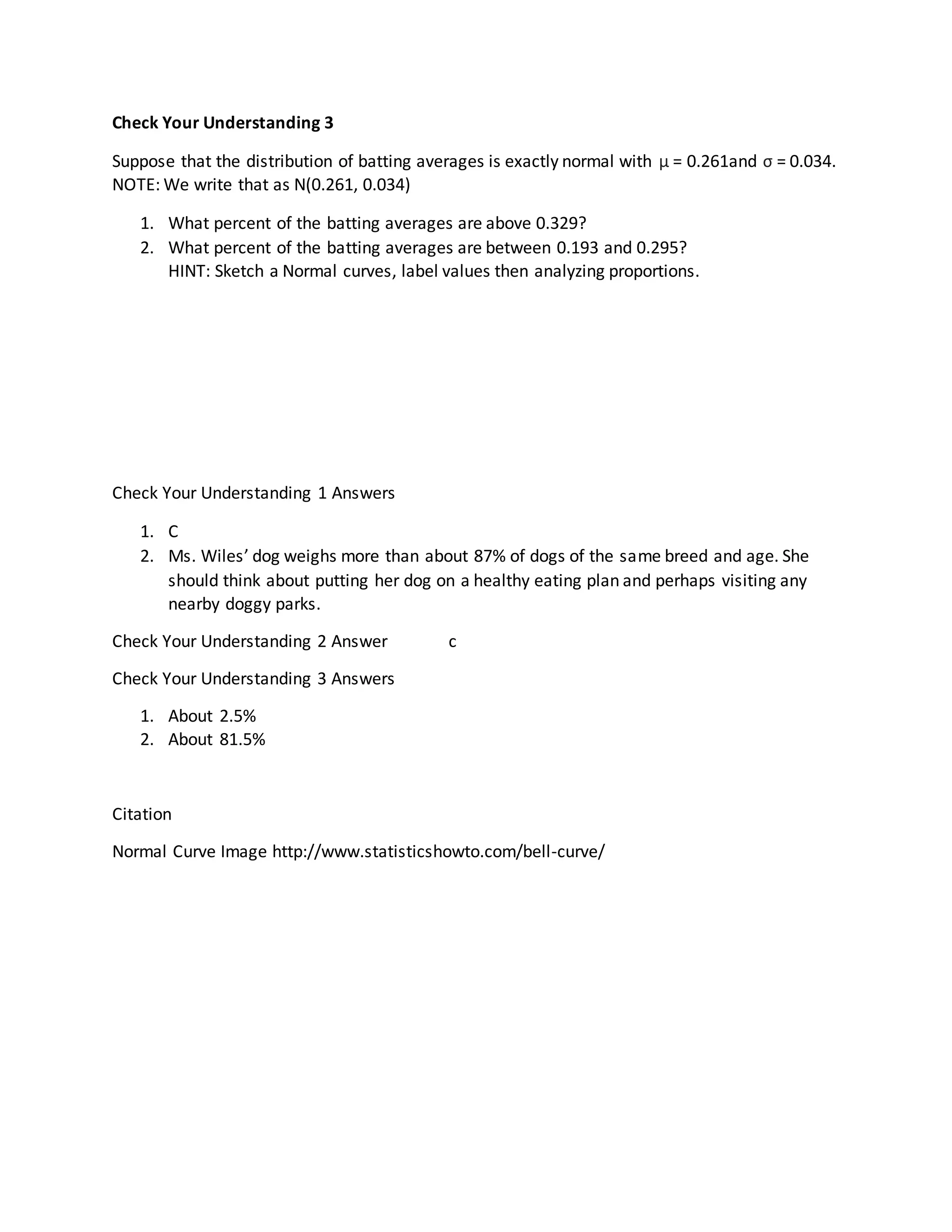Check Your Understanding 3
Suppose that the distribution of batting averages is exactly normal with μ = 0.261and σ = 0.034.
NOTE: We write that as N(0.261, 0.034)
1. What percent of the batting averages are above 0.329?
2. What percent of the batting averages are between 0.193 and 0.295?
HINT: Sketch a Normal curves, label values then analyzing proportions.
Check Your Understanding 1 Answers
1. C
2. Ms. Wiles’ dog weighs more than about 87% of dogs of the same breed and age. She
should think about putting her dog on a healthy eating plan and perhaps visiting any
nearby doggy parks.
Check Your Understanding 2 Answer c
Check Your Understanding 3 Answers
1. About 2.5%
2. About 81.5%
Citation
Normal Curve Image http://www.statisticshowto.com/bell-curve/
 