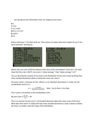 Let’s go back to the information from my imaginary test scores.
6 6
7 3 4 4
7 5 6 7 8 8 9
8 0 0 1 2 2 3 4 4
8 5 8 8 9
9 0 2
Please check your 1-Var Stats with me. These values are about what we’d expect to see in this
fairly symmetric distribution.
Where does my score of 84 fall relative to the mean of this distribution? Since the 1-Var Stats
show that the x-bar is 80.75, my score is “above average.” How “above average” is it?
You can describe the location of my score in the distribution of class test scores by telling how
many standard deviations above or below the mean my score is.
Of course, there’s a formula for this. Where x is an individual observation in a data set, the
standardized value of x is
𝑧 =
𝑥−𝑚𝑒𝑎𝑛
𝑠𝑡𝑎𝑛𝑑𝑎𝑟𝑑 𝑑𝑒𝑣𝑖𝑎𝑡𝑖𝑜𝑛
Note: Use Sx from 1-Var Stats
The z-score is also known as the standardized score.
My test score is
84−80
6.22
= .64
This is to say that my test score is .63 standard deviation above the mean score of the class.
What does that mean? It simply tells how many standard deviations a value is above or below
the mean, no matter what the shape of the distribution.
 