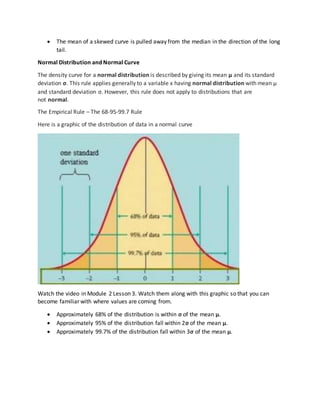  The mean of a skewed curve is pulled away from the median in the direction of the long
tail.
Normal Distribution and Normal Curve
The density curve for a normal distribution is described by giving its mean μ and its standard
deviation σ. This rule applies generally to a variable x having normal distribution with mean μ
and standard deviation σ. However, this rule does not apply to distributions that are
not normal.
The Empirical Rule – The 68-95-99.7 Rule
Here is a graphic of the distribution of data in a normal curve
Watch the video in Module 2 Lesson 3. Watch them along with this graphic so that you can
become familiar with where values are coming from.
 Approximately 68% of the distribution is within σ of the mean μ.
 Approximately 95% of the distribution fall within 2σ of the mean μ.
 Approximately 99.7% of the distribution fall within 3σ of the mean μ.
 