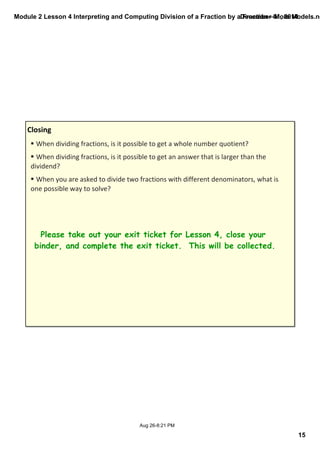 Module 2 Lesson 4 Interpreting and Computing Division of a Fraction by a December Fraction—01, More 2014 
Models.notebook 
15 
§ When dividing fractions, is it possible to get a whole number quotient? 
§ When dividing fractions, is it possible to get an answer that is larger than the 
dividend? 
§ When you are asked to divide two fractions with different denominators, what is 
one possible way to solve? 
Aug 26­8: 
21 PM 
Closing 
Please take out your exit ticket for Lesson 4, close your 
binder, and complete the exit ticket. This will be collected. 
 