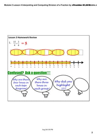 Module 2 Lesson 4 Interpreting and Computing Division of a Fraction by a Fraction—More Models.notebook 
2 
December 01, 2014 
Aug 26­5: 
55 PM 
Lesson 3 Homework Review 
1. = 5 
Why are there 
four boxes in 
each tape 
diagram? 
Why are 
there three 
boxes in 
each group? 
Why did you 
highlight 
15? 
Confused? Ask a question!!! 
 