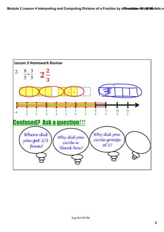 Module 2 Lesson 4 Interpreting and Computing Division of a Fraction by a Fraction—More Models.notebook 
3 
December 01, 2014 
Confused? Ask a question!!! 
Aug 26­5: 
55 PM 
Lesson 3 Homework Review 
2. 
Where did 
you get 2/3 
from? 
Why did you 
circle a 
blank box? 
Why did you 
circle groups 
of 3? 
 