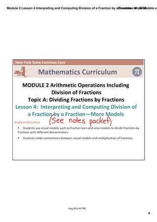 Module 2 Lesson 4 Interpreting and Computing Division of a Fraction by a Fraction—More Models.notebook 
4 
December 01, 2014 
MODULE 2 Arithmetic Operations Including 
Division of Fractions 
Topic A: Dividing Fractions by Fractions 
Lesson 4: Interpreting and Computing Division of 
a Fraction by a Fraction—More Models 
Student Outcomes 
§ Students use visual models such as fraction bars and area models to divide fractions by 
fractions with different denominators. 
§ Students make connections between visual models and multiplication of fractions. 
Aug 26­5: 
45 PM 
 