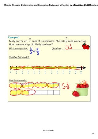 Module 2 Lesson 4 Interpreting and Computing Division of a Fraction by a Fraction—More Models.notebook 
6 
December 01, 2014 
Molly purchased cups of strawberries. She eats cups in a serving. 
How many servings did Molly purchase? 
Division equation: Quotient: ________________ 
Nov 17­2: 
29 PM 
Example 1 
Number line model: 
Tape diagram model: 
 