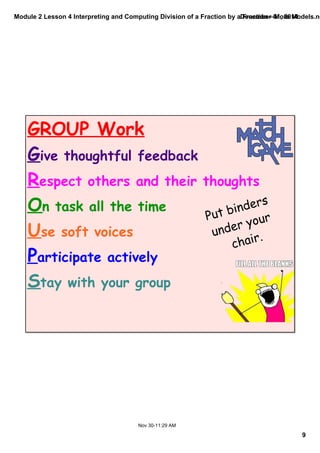 Module 2 Lesson 4 Interpreting and Computing Division of a Fraction by a Fraction—More Models.notebook 
9 
December 01, 2014 
GROUP Work 
Give thoughtful feedback 
Respect others and their thoughts 
On task all the time 
Use soft voices 
Participate actively 
Stay with your group 
Nov 30­11: 
29 AM 
Put binders 
under your 
chair. 
 