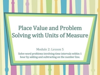 Place Value and Problem
Solving with Units of Measure
Module 2: Lesson 5
Solve word problems involving time intervals within 1
hour by adding and subtracting on the number line.
 