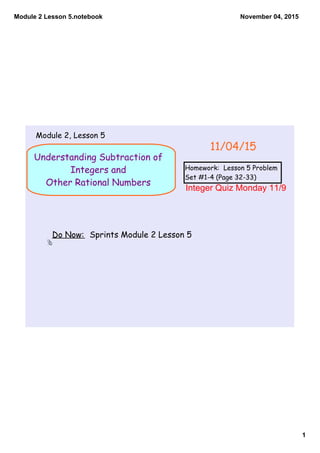 Module 2 Lesson 5.notebook
1
November 04, 2015
Understanding Subtraction of
Integers and
Other Rational Numbers
Do Now: Sprints Module 2 Lesson 5
11/04/15
Module 2, Lesson 5
Homework: Lesson 5 Problem
Set #1-4 (Page 32-33)
Integer Quiz Monday 11/9
 