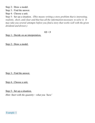 Step 2: Draw a model. 
Step 3: Find the answer. 
Step 4: Choose a unit. 
Step 5: Set up a situation. (This means writing a story problem that is interesting, 
realistic, short, and clear and that has all the information necessary to solve it. It 
may take you several attempts before you find a story that works well with the given 
dividend and divisor.) 
12 ÷ 3 
Step 1: Decide on an interpretation. 
Step 2: Draw a model. 
Step 3: Find the answer. 
Step 4: Choose a unit. 
Step 5: Set up a situation. 
Hint: Start with the quantity ~ what you ‘have’ 
Example 1 
 