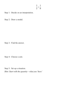 1 
2 
÷ 
1 
8 
Step 1: Decide on an interpretation. 
Step 2: Draw a model. 
Step 3: Find the answer. 
Step 4: Choose a unit. 
Step 5: Set up a situation. 
Hint: Start with the quantity ~ what you ‘have’ 
 