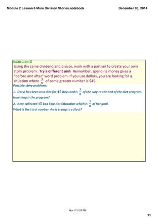 Module 2 Lesson 6 More Division Stories.notebook 
December 03, 2014 
11 
Exercise 2 
Using the same dividend and divisor, work with a partner to create your own 
story problem. Try a different unit. Remember, spending money gives a 
“before and after” word problem. If you use dollars, you are looking for a 
situation where 3 of some greater number is $45. 
Nov 17­2: 
29 PM 
8 
 