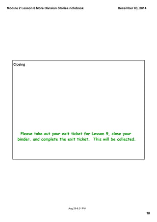 Module 2 Lesson 6 More Division Stories.notebook 
December 03, 2014 
18 
Aug 26­8: 
21 PM 
Closing 
Please take out your exit ticket for Lesson 9, close your 
binder, and complete the exit ticket. This will be collected. 
