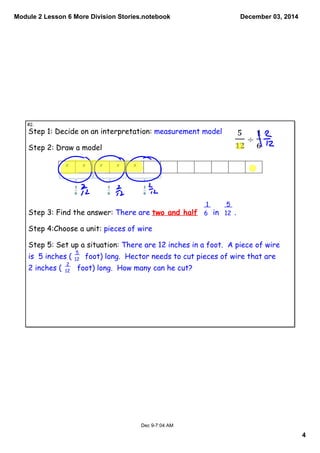 Module 2 Lesson 6 More Division Stories.notebook 
4 
December 03, 2014 
Step 1: Decide on an interpretation: measurement model 
Step 2: Draw a model 
Step 3: Find the answer: There are two and half in . 
Step 4:Choose a unit: pieces of wire 
Step 5: Set up a situation: There are 12 inches in a foot. A piece of wire 
is 5 inches ( foot) long. Hector needs to cut pieces of wire that are 
2 inches ( foot) long. How many can he cut? 
Dec 9­7: 
04 AM 
5 
12 
2 
12 
5 
12 
1 
6 
#2. 
 
