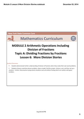 Module 2 Lesson 6 More Division Stories.notebook 
5 
December 03, 2014 
MODULE 2 Arithmetic Operations Including 
Division of Fractions 
Topic A: Dividing Fractions by Fractions 
Lesson 6: More Division Stories 
Aug 26­5: 
45 PM 
Student Outcomes 
§ Students demonstrate further understanding of division of fractions when they create their own word problems. 
§ Students choose a partitive division problem, draw a model, find the answer, choose a unit, and then set up a 
situation. Further, they practice trying several situations and units before finding which are realistic with given 
numbers. 
 