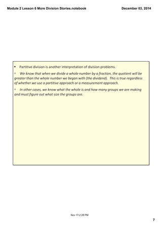 Module 2 Lesson 6 More Division Stories.notebook 
7 
December 03, 2014 
§ Partitive division is another interpretation of division problems. 
ú We know that when we divide a whole number by a fraction, the quotient will be 
greater than the whole number we began with (the dividend). This is true regardless 
of whether we use a partitive approach or a measurement approach. 
ú In other cases, we know what the whole is and how many groups we are making 
and must figure out what size the groups are. 
Nov 17­2: 
28 PM 
 