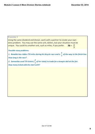 Module 2 Lesson 6 More Division Stories.notebook 
9 
December 03, 2014 
Exercise 1 
Using the same dividend and divisor, work with a partner to create your own 
story problem. You may use the same unit, dollars, but your situation must be 
unique. You could try another unit, such as miles, if you prefer. 50 ÷ 2 
Dec 9­7: 
32 AM 
3 
 