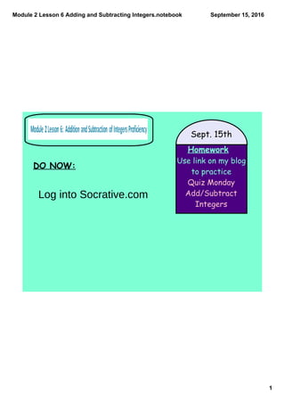 Module 2 Lesson 6 Adding and Subtracting Integers.notebook
1
September 15, 2016
Homework
Use link on my blog
to practice
Quiz Monday
Add/Subtract
Integers
Sept. 15th
DO NOW:
Log into Socrative.com
 