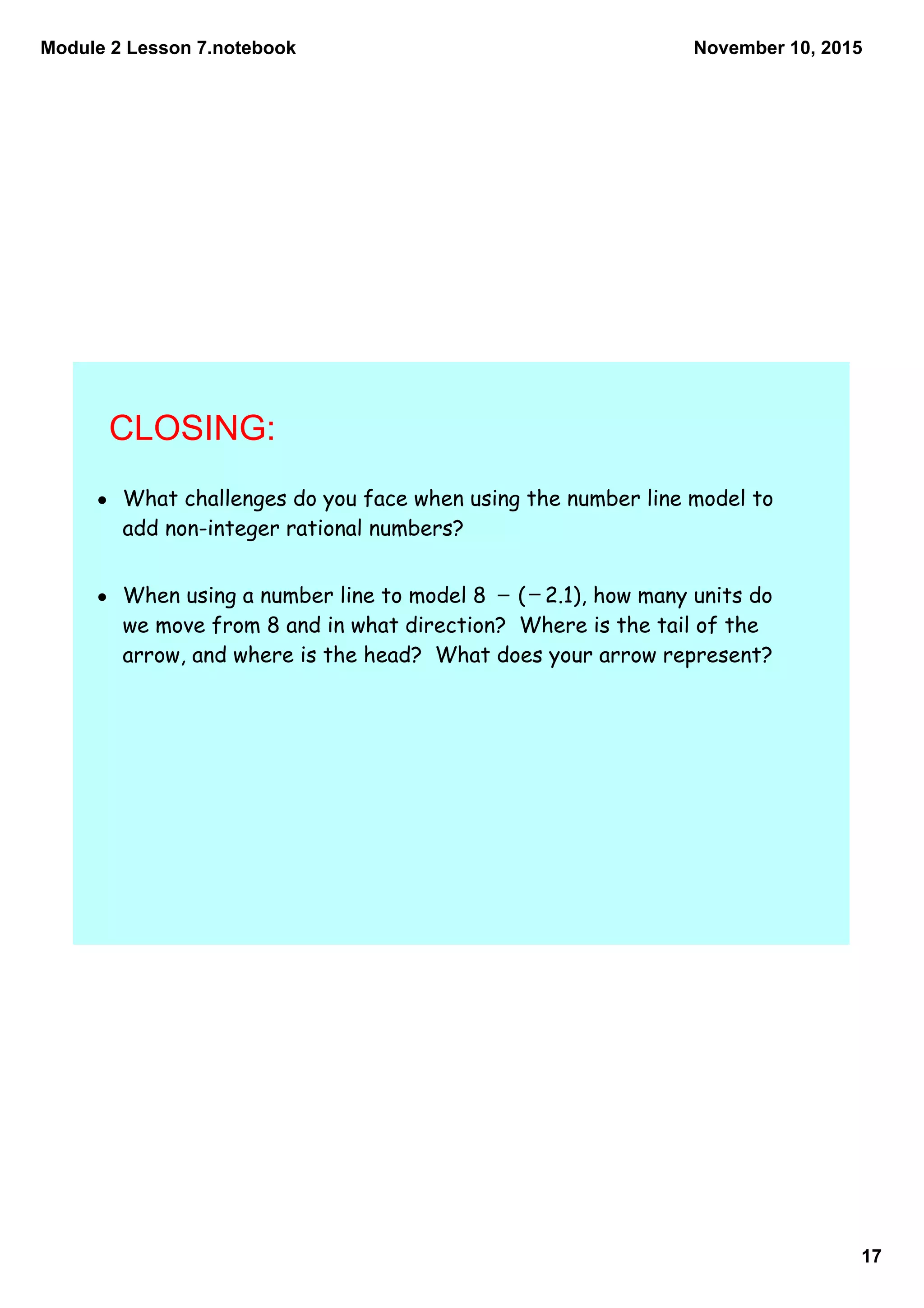 Module 2 Lesson 7.notebook
17
November 10, 2015
CLOSING:
• What challenges do you face when using the number line model to
add non-integer rational numbers?
• When using a number line to model 8 ( 2.1), how many units do
we move from 8 and in what direction? Where is the tail of the
arrow, and where is the head? What does your arrow represent?
_ _
 