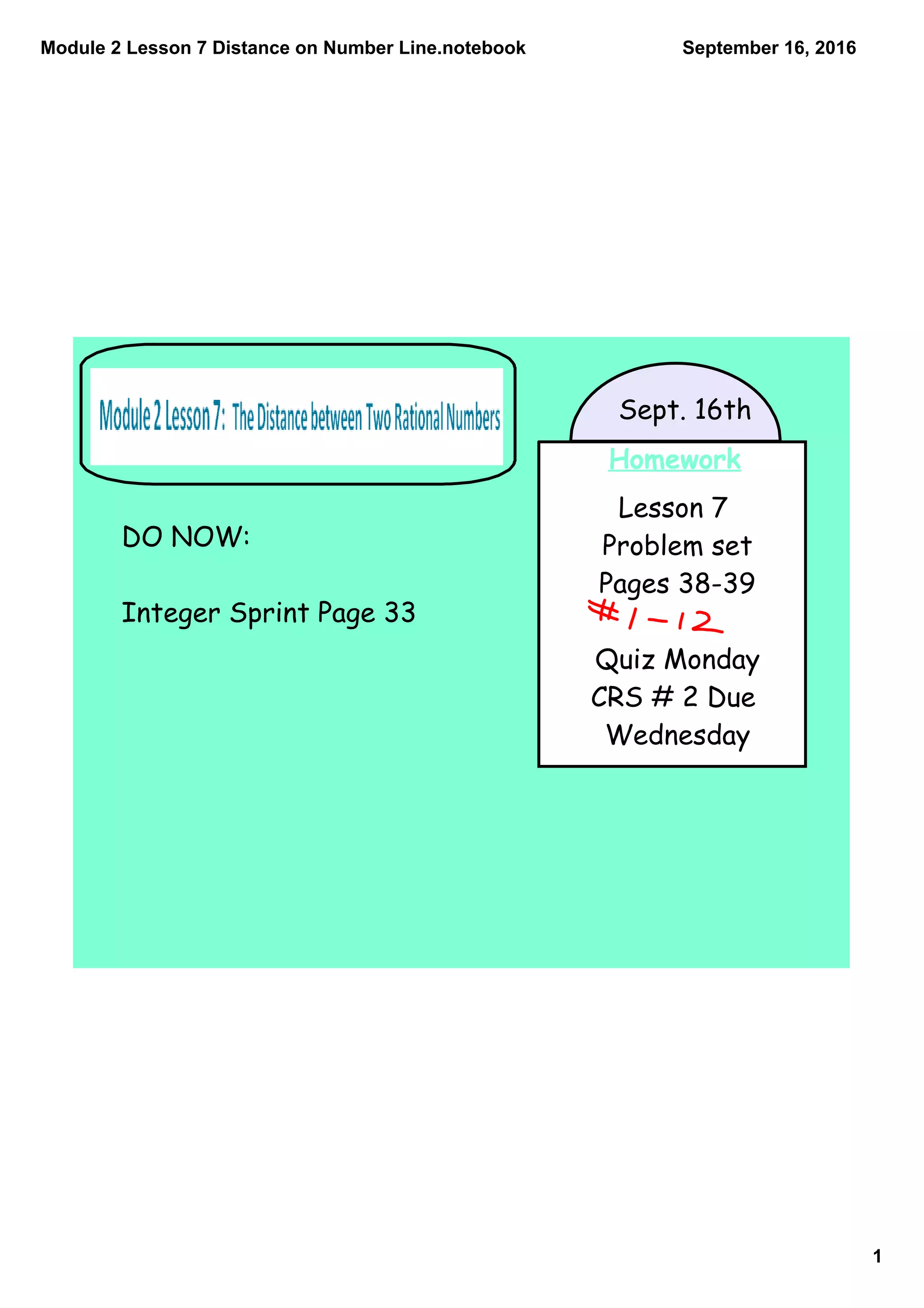 Module 2 Lesson 7 Distance on Number Line.notebook
1
September 16, 2016
Homework
Lesson 7
Problem set
Pages 38-39
Quiz Monday
CRS # 2 Due
Wednesday
Sept. 16th
DO NOW:
Integer Sprint Page 33