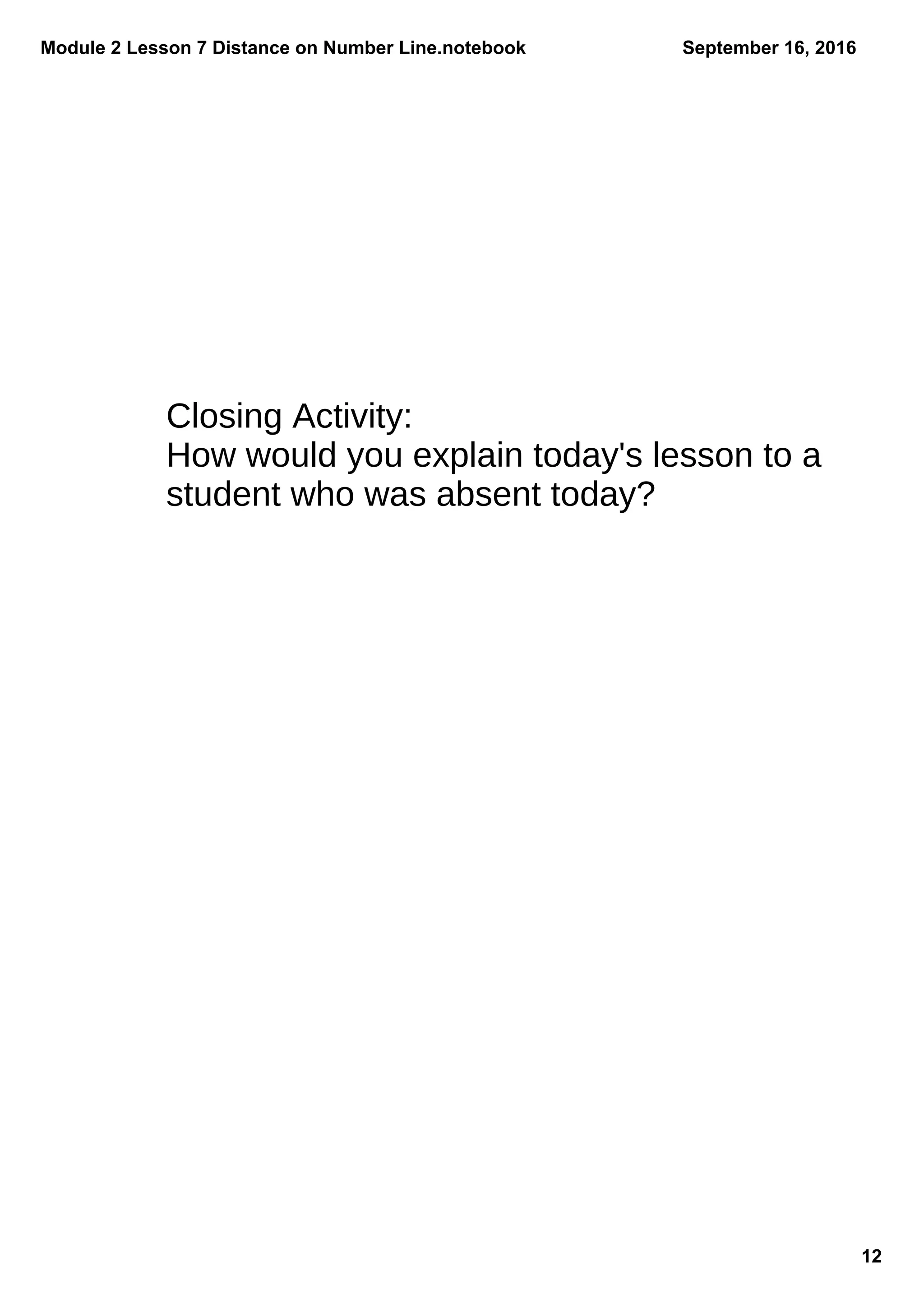 Module 2 Lesson 7 Distance on Number Line.notebook
12
September 16, 2016
Closing Activity:
How would you explain today's lesson to a
student who was absent today?