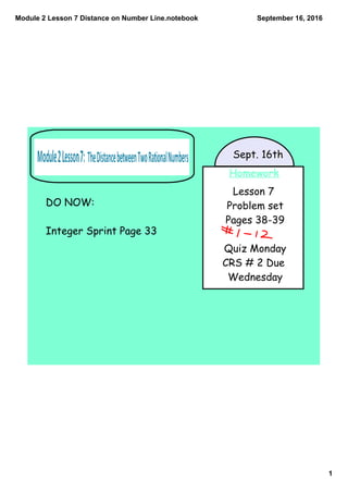 Module 2 Lesson 7 Distance on Number Line.notebook
1
September 16, 2016
Homework
Lesson 7
Problem set
Pages 38-39
Quiz Monday
CRS # 2 Due
Wednesday
Sept. 16th
DO NOW:
Integer Sprint Page 33
 