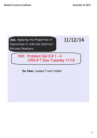 Module 2 Lesson 8.notebook 
1 
November 12, 2014 
Aim: Applying the Properties of 
Operations to Add and Subtract 
Rational Numbers 
11/12/14 
HW: Problem Set 8 # 1 ­4 
CRS # 7 Due Tuesday 11/18 
Do Now: Lesson 7 exit ticket 
 