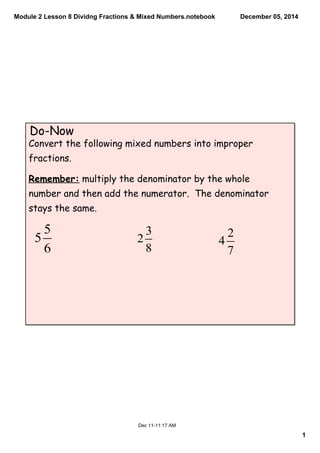 Module 2 Lesson 8 Dividng Fractions & Mixed Numbers.notebook 
1 
December 05, 2014 
Do-Now 
Convert the following mixed numbers into improper 
fractions. 
Remember: multiply the denominator by the whole 
number and then add the numerator. The denominator 
stays the same. 
Dec 11­11: 
17 AM 
 