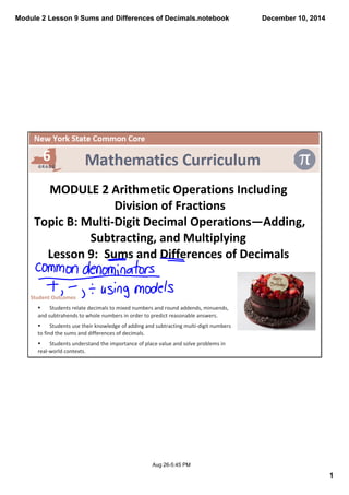 Module 2 Lesson 9 Sums and Differences of Decimals.notebook 
1 
December 10, 2014 
MODULE 2 Arithmetic Operations Including 
Division of Fractions 
Topic B: Multi‐Digit Decimal Operations—Adding, 
Subtracting, and Multiplying 
Lesson 9: Sums and Differences of Decimals 
Aug 26­5: 
45 PM 
Student Outcomes 
§ Students relate decimals to mixed numbers and round addends, minuends, 
and subtrahends to whole numbers in order to predict reasonable answers. 
§ Students use their knowledge of adding and subtracting multi‐digit numbers 
to find the sums and differences of decimals. 
§ Students understand the importance of place value and solve problems in 
real‐world contexts. 
 