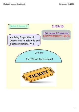Module 2 Lesson 9.notebook
1
November 19, 2015
11/19/15Module 2, Lesson 9
HW: Lesson 9 Problem set
Do Now:
Exit Ticket For Lesson 8
Applying Properties of
Operations to help Add and
Subtract Rational #'s
Exam Wednesday 11/25/15
 