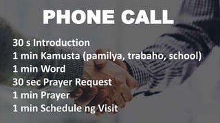 PHONE CALL
30 s Introduction
1 min Kamusta (pamilya, trabaho, school)
1 min Word
30 sec Prayer Request
1 min Prayer
1 min Schedule ng Visit
 