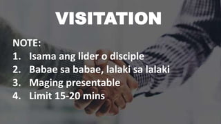 VISITATION
NOTE:
1. Isama ang lider o disciple
2. Babae sa babae, lalaki sa lalaki
3. Maging presentable
4. Limit 15-20 mins
 