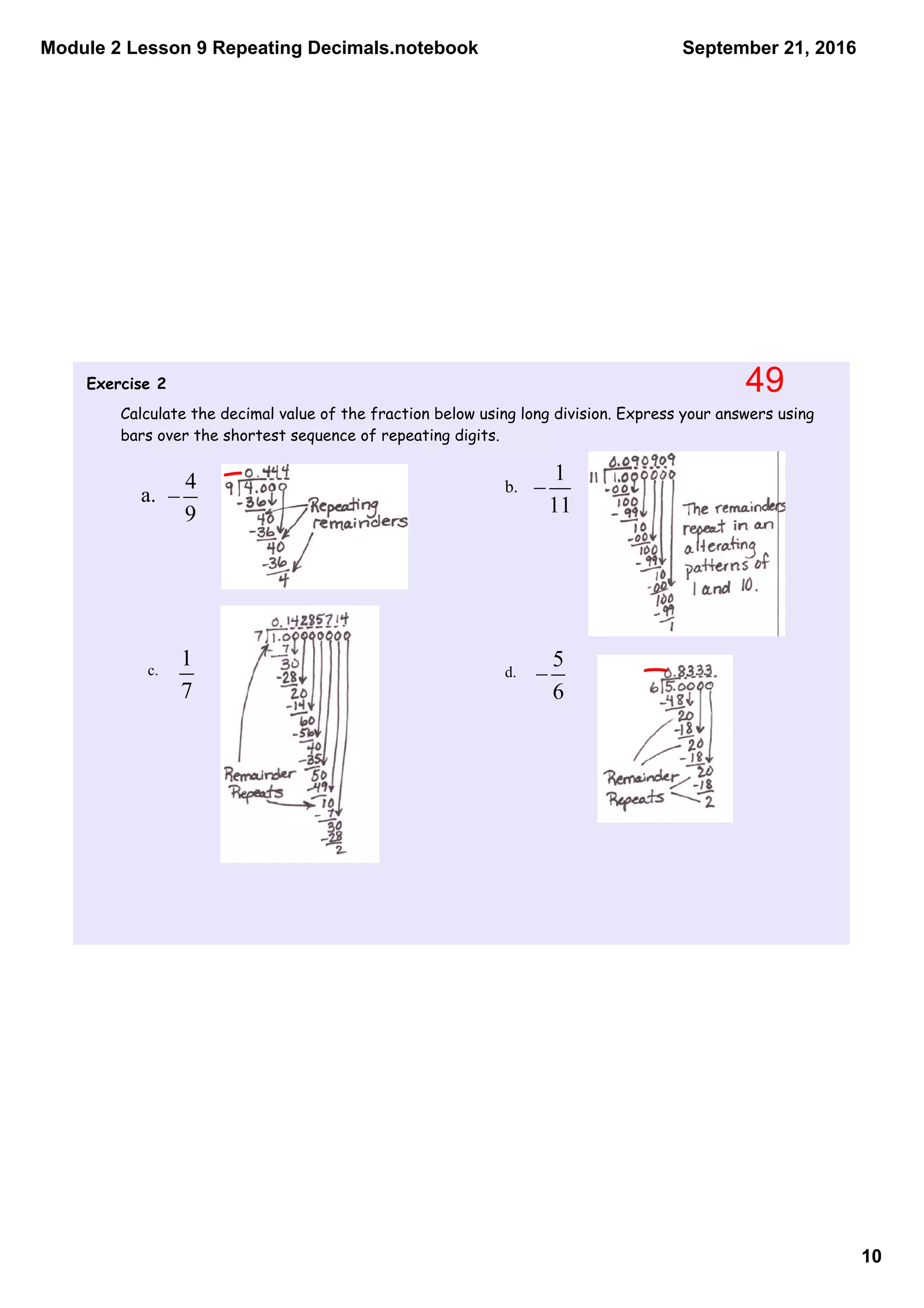 Module 2 Lesson 9 Repeating Decimals.notebook
10
September 21, 2016
Exercise 2
Calculate the decimal value of the fraction below using long division. Express your answers using
bars over the shortest sequence of repeating digits.
a. b.
c. d.
49
 