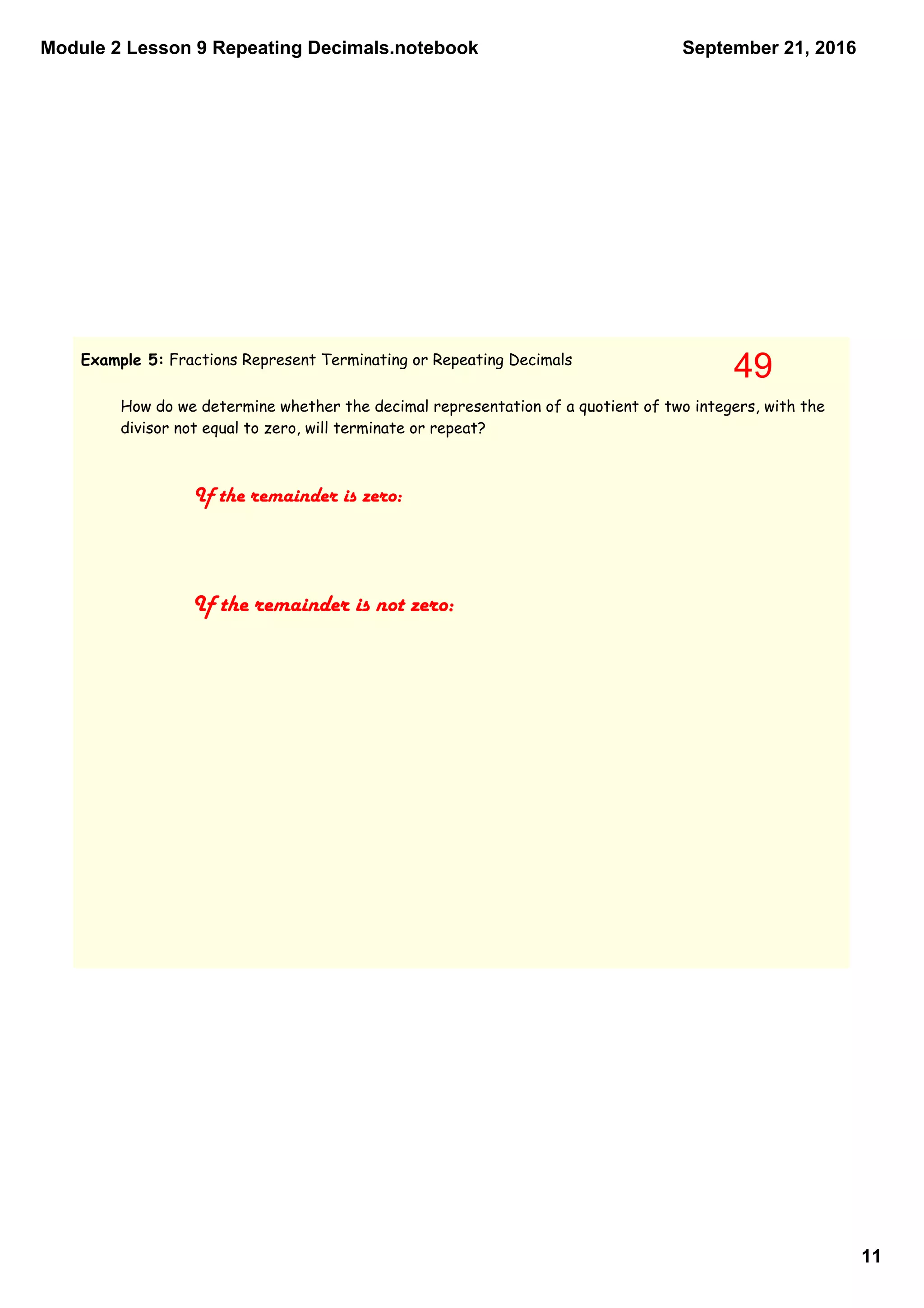 Module 2 Lesson 9 Repeating Decimals.notebook
11
September 21, 2016
Example 5: Fractions Represent Terminating or Repeating Decimals
How do we determine whether the decimal representation of a quotient of two integers, with the
divisor not equal to zero, will terminate or repeat?
If the remainder is zero:
If the remainder is not zero:
49
 