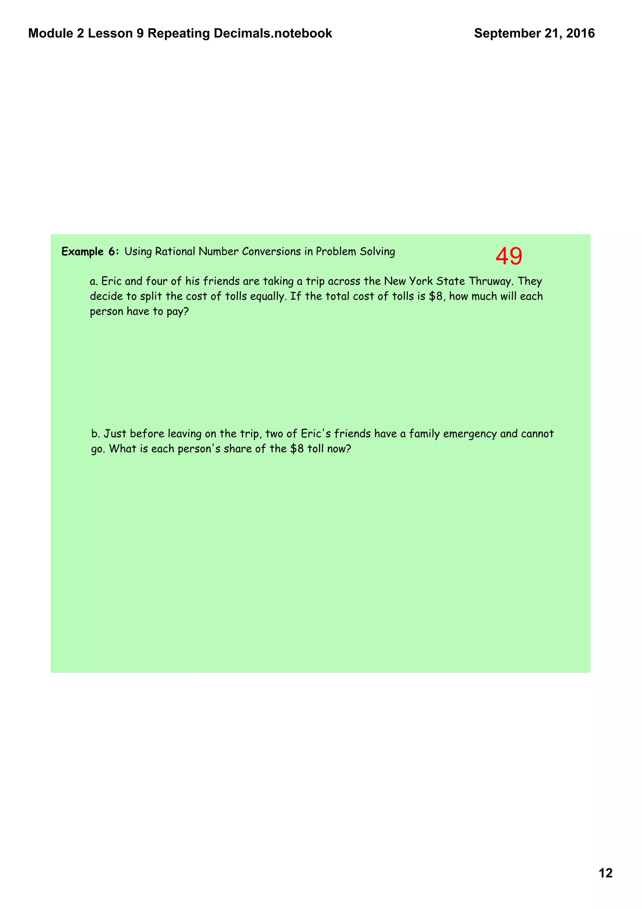 Module 2 Lesson 9 Repeating Decimals.notebook
12
September 21, 2016
Example 6: Using Rational Number Conversions in Problem Solving
a. Eric and four of his friends are taking a trip across the New York State Thruway. They
decide to split the cost of tolls equally. If the total cost of tolls is $8, how much will each
person have to pay?
b. Just before leaving on the trip, two of Eric's friends have a family emergency and cannot
go. What is each person's share of the $8 toll now?
49
 