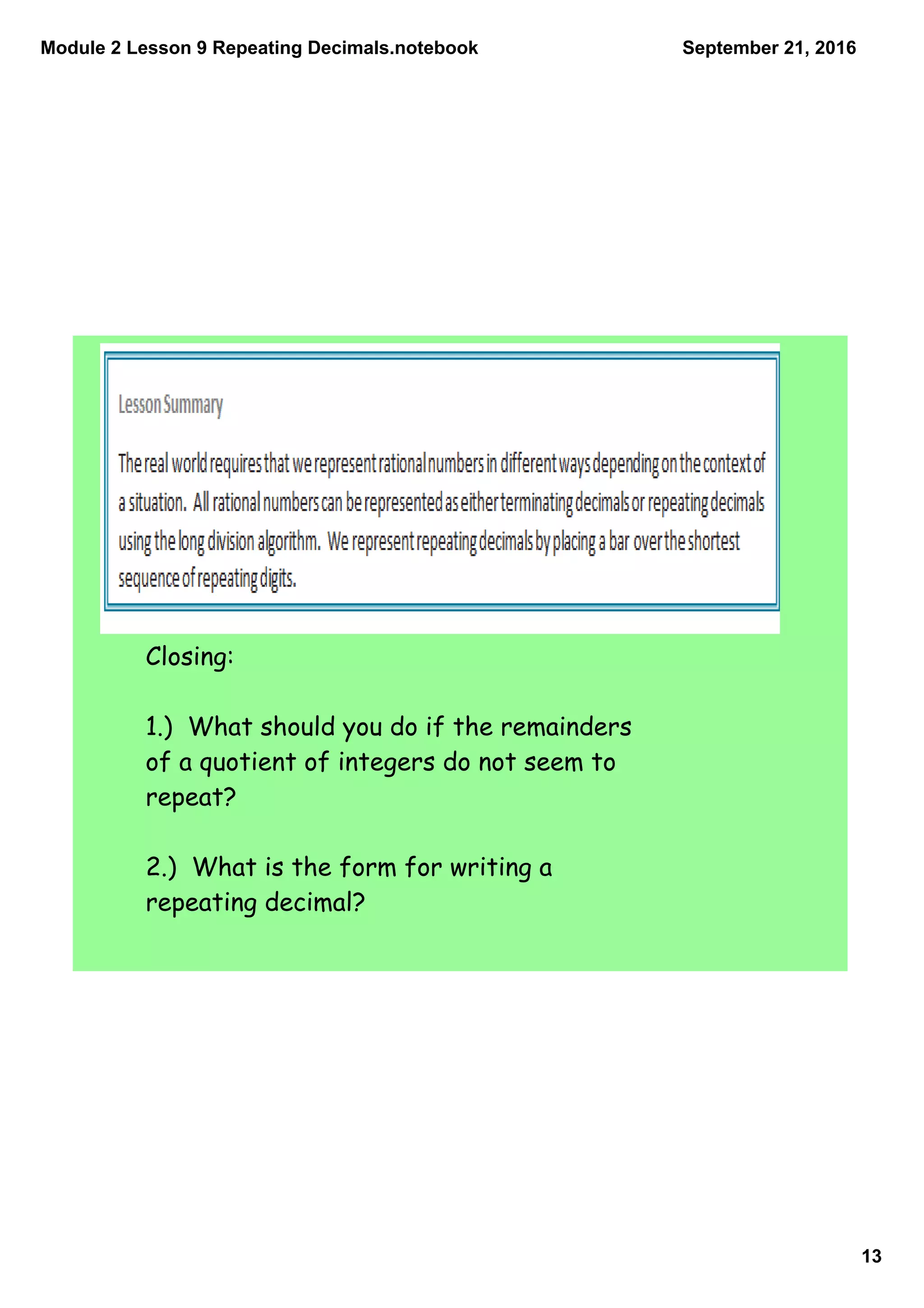 Module 2 Lesson 9 Repeating Decimals.notebook
13
September 21, 2016
Closing:
1.) What should you do if the remainders
of a quotient of integers do not seem to
repeat?
2.) What is the form for writing a
repeating decimal?
 