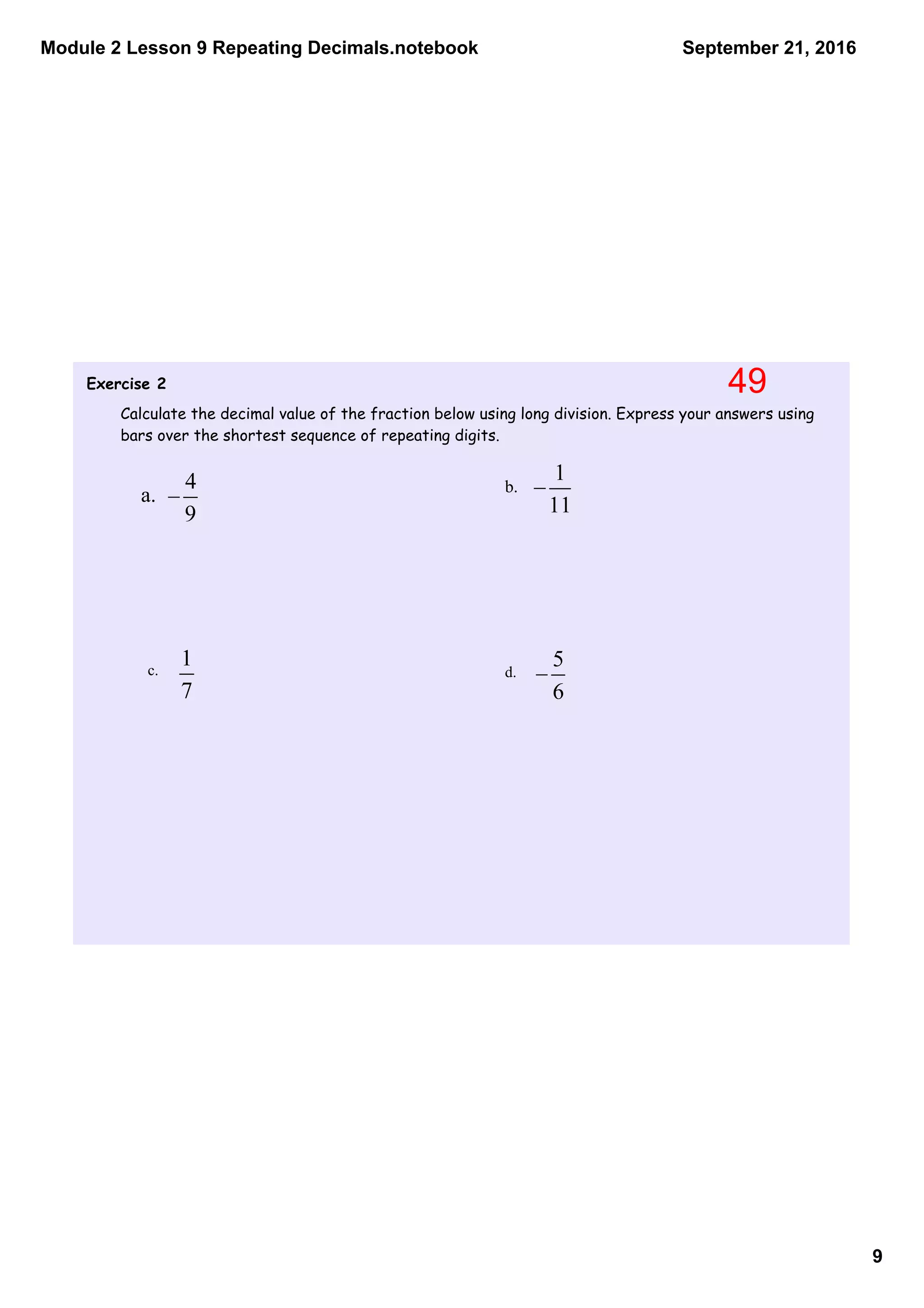 Module 2 Lesson 9 Repeating Decimals.notebook
9
September 21, 2016
Exercise 2
Calculate the decimal value of the fraction below using long division. Express your answers using
bars over the shortest sequence of repeating digits.
a. b.
c. d.
49
 